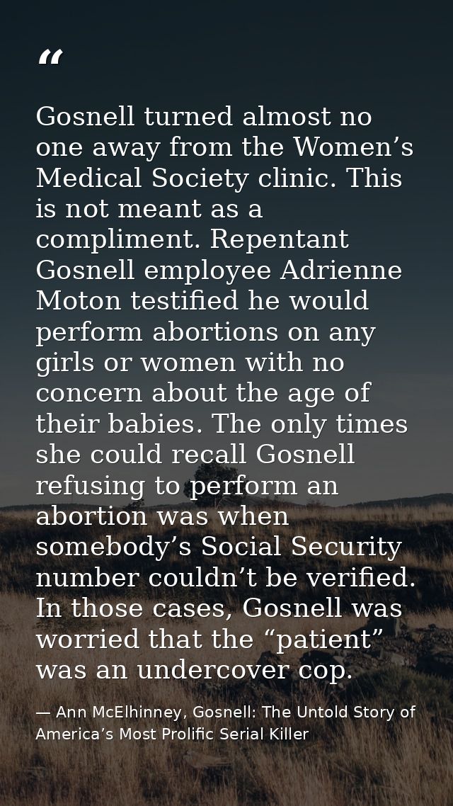 Gosnell turned almost no one away from the Women’s Medical Society clinic. This is not meant as a compliment. Repentant  — Ann McElhinney, Gosnell: The Untold Story of America’s Most Prolific Serial Killer