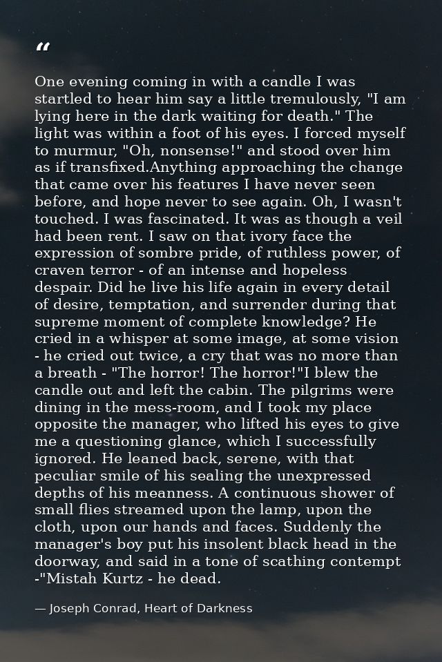 One evening coming in with a candle I was startled to hear him say a little tremulously, "I am lying here in the dark wa — Joseph Conrad, Heart of Darkness