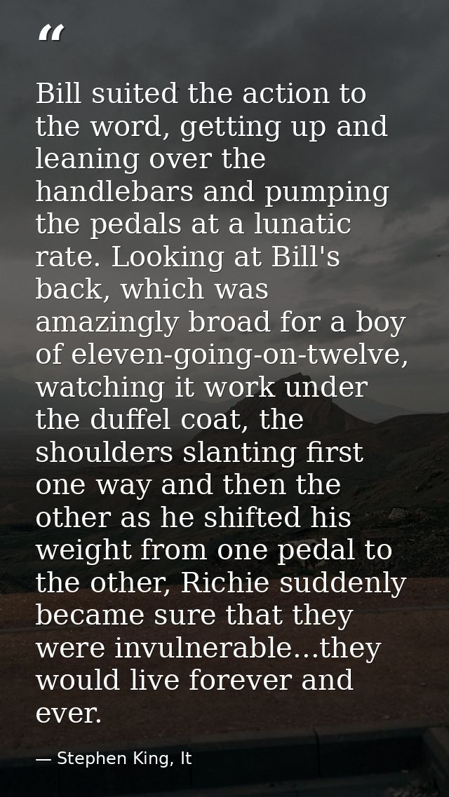 Bill suited the action to the word, getting up and leaning over the handlebars and pumping the pedals at a lunatic rate. — Stephen King, It