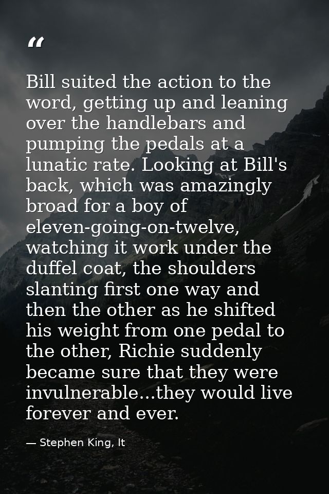 Bill suited the action to the word, getting up and leaning over the handlebars and pumping the pedals at a lunatic rate. — Stephen King, It