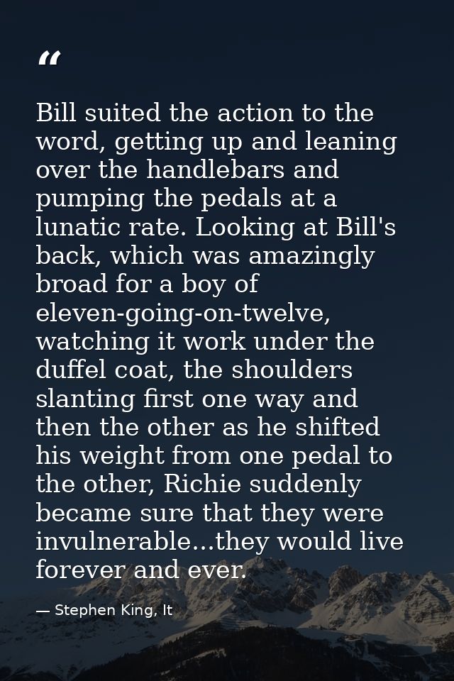 Bill suited the action to the word, getting up and leaning over the handlebars and pumping the pedals at a lunatic rate. — Stephen King, It