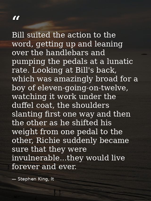 Bill suited the action to the word, getting up and leaning over the handlebars and pumping the pedals at a lunatic rate. — Stephen King, It