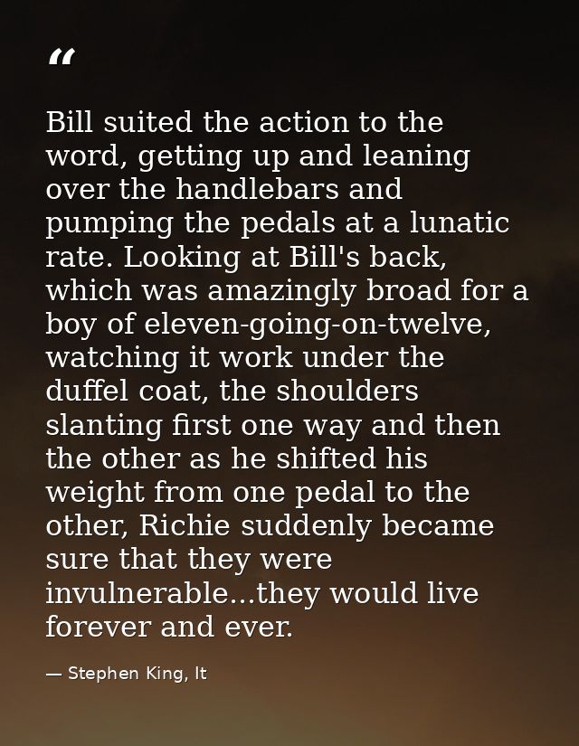 Bill suited the action to the word, getting up and leaning over the handlebars and pumping the pedals at a lunatic rate. — Stephen King, It