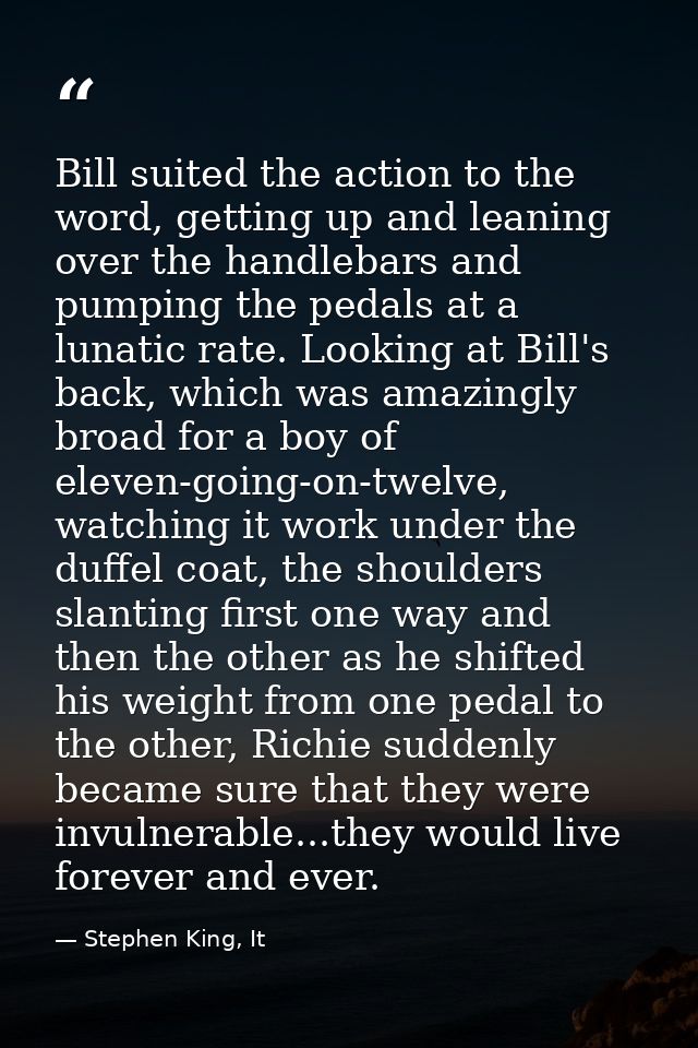 Bill suited the action to the word, getting up and leaning over the handlebars and pumping the pedals at a lunatic rate. — Stephen King, It
