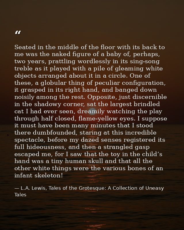 Seated in the middle of the floor with its back to me was the naked figure of a baby of, perhaps, two years, prattling w — L.A. Lewis, Tales of the Grotesque: A Collection of Uneasy Tales