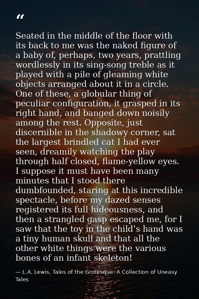 Seated in the middle of the floor with its back to me was the naked figure of a baby of, perhaps, two years, prattling w — L.A. Lewis, Tales of the Grotesque: A Collection of Uneasy Tales