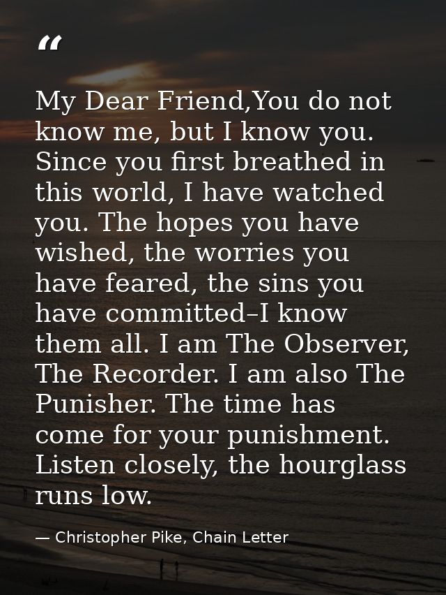My Dear Friend,You do not know me, but I know you. Since you first breathed in this world, I have watched you. The hopes — Christopher Pike, Chain Letter
