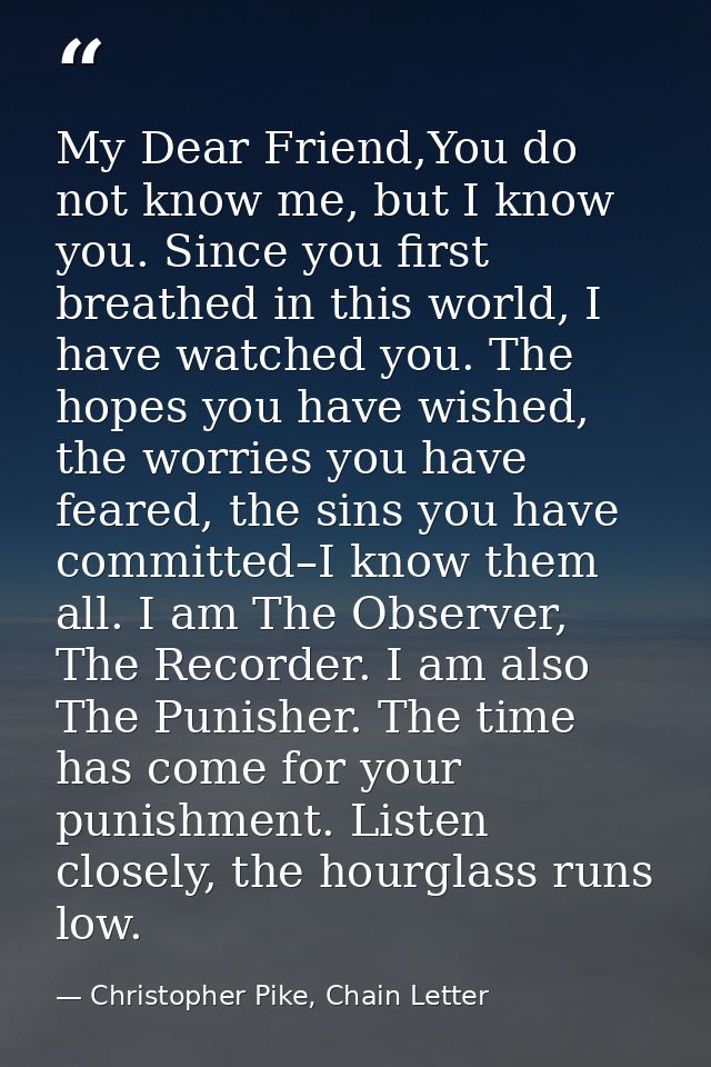 My Dear Friend,You do not know me, but I know you. Since you first breathed in this world, I have watched you. The hopes — Christopher Pike, Chain Letter