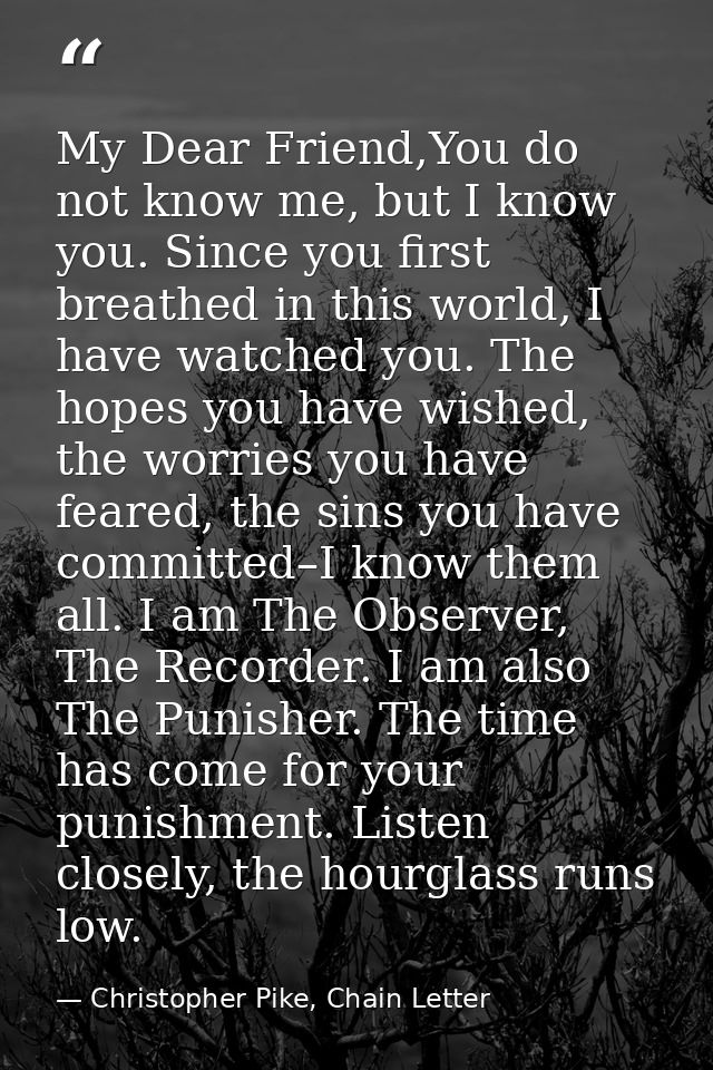 My Dear Friend,You do not know me, but I know you. Since you first breathed in this world, I have watched you. The hopes — Christopher Pike, Chain Letter