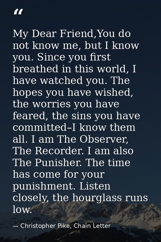 My Dear Friend,You do not know me, but I know you. Since you first breathed in this world, I have watched you. The hopes — Christopher Pike, Chain Letter