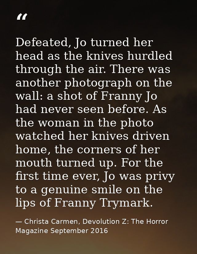 Defeated, Jo turned her head as the knives hurdled through the air. There was another photograph on the wall: a shot of  — Christa Carmen, Devolution Z: The Horror Magazine September 2016