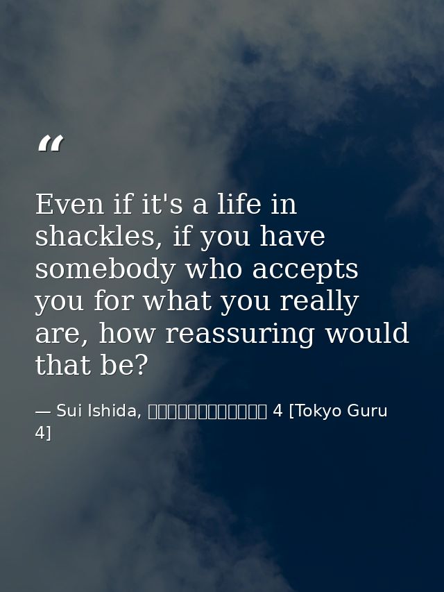 Even if it's a life in shackles, if you have somebody who accepts you for what you really are, how reassuring would that — Sui Ishida, 東京喰種トーキョーグール 4 [Tokyo Guru 4]