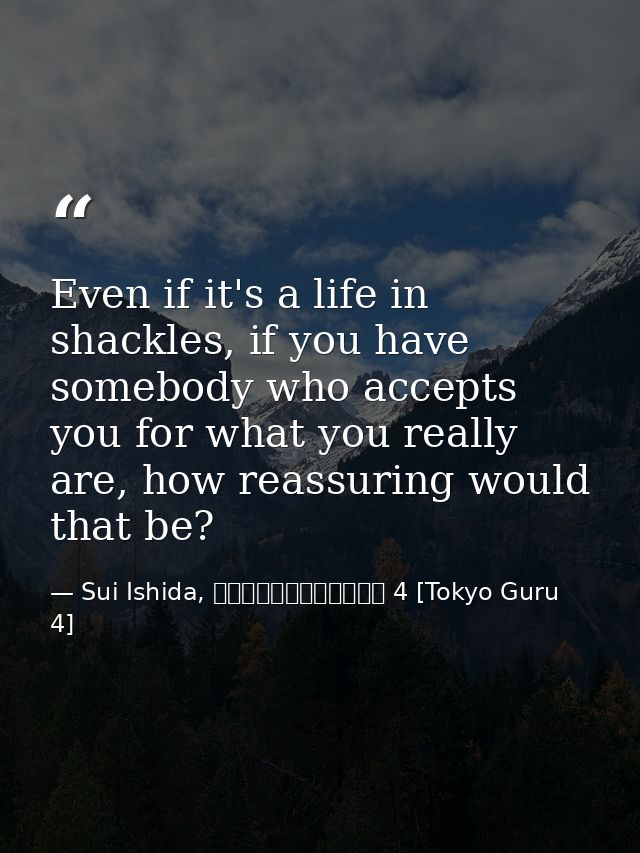 Even if it's a life in shackles, if you have somebody who accepts you for what you really are, how reassuring would that — Sui Ishida, 東京喰種トーキョーグール 4 [Tokyo Guru 4]
