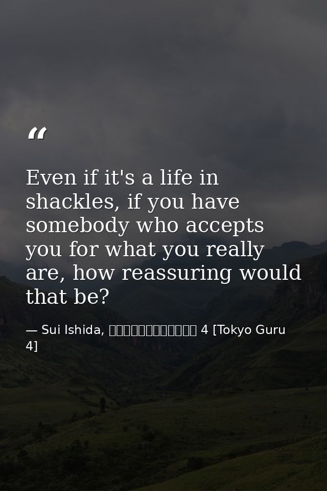 Even if it's a life in shackles, if you have somebody who accepts you for what you really are, how reassuring would that — Sui Ishida, 東京喰種トーキョーグール 4 [Tokyo Guru 4]