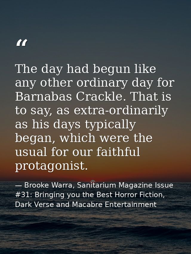 The day had begun like any other ordinary day for Barnabas Crackle. That is to say, as extra-ordinarily as his days typi — Brooke Warra, Sanitarium Magazine Issue #31: Bringing you the Best Horror Fiction, Dark Verse and Macabre Entertainment