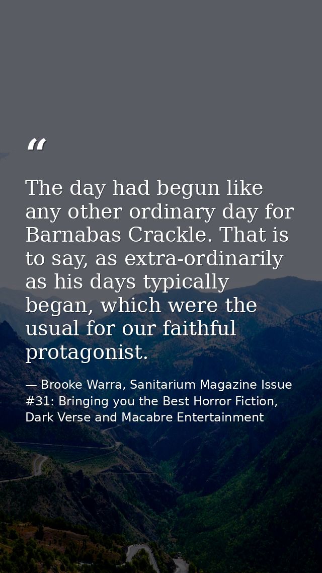 The day had begun like any other ordinary day for Barnabas Crackle. That is to say, as extra-ordinarily as his days typi — Brooke Warra, Sanitarium Magazine Issue #31: Bringing you the Best Horror Fiction, Dark Verse and Macabre Entertainment