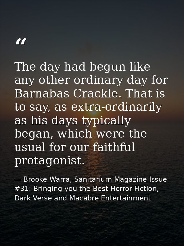 The day had begun like any other ordinary day for Barnabas Crackle. That is to say, as extra-ordinarily as his days typi — Brooke Warra, Sanitarium Magazine Issue #31: Bringing you the Best Horror Fiction, Dark Verse and Macabre Entertainment