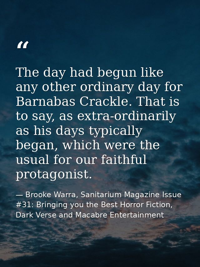 The day had begun like any other ordinary day for Barnabas Crackle. That is to say, as extra-ordinarily as his days typi — Brooke Warra, Sanitarium Magazine Issue #31: Bringing you the Best Horror Fiction, Dark Verse and Macabre Entertainment