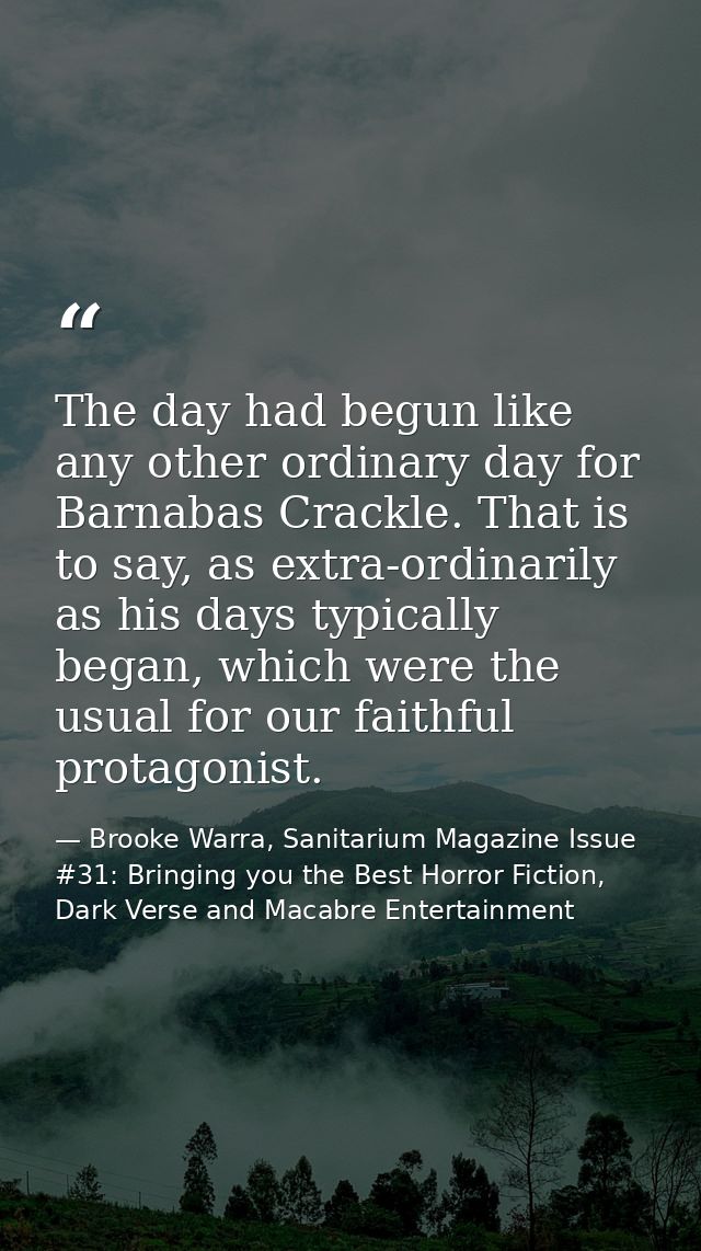 The day had begun like any other ordinary day for Barnabas Crackle. That is to say, as extra-ordinarily as his days typi — Brooke Warra, Sanitarium Magazine Issue #31: Bringing you the Best Horror Fiction, Dark Verse and Macabre Entertainment