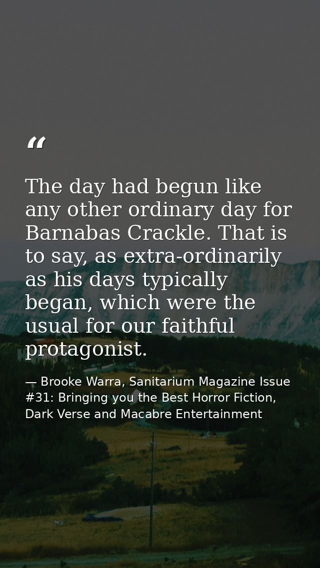 The day had begun like any other ordinary day for Barnabas Crackle. That is to say, as extra-ordinarily as his days typi — Brooke Warra, Sanitarium Magazine Issue #31: Bringing you the Best Horror Fiction, Dark Verse and Macabre Entertainment