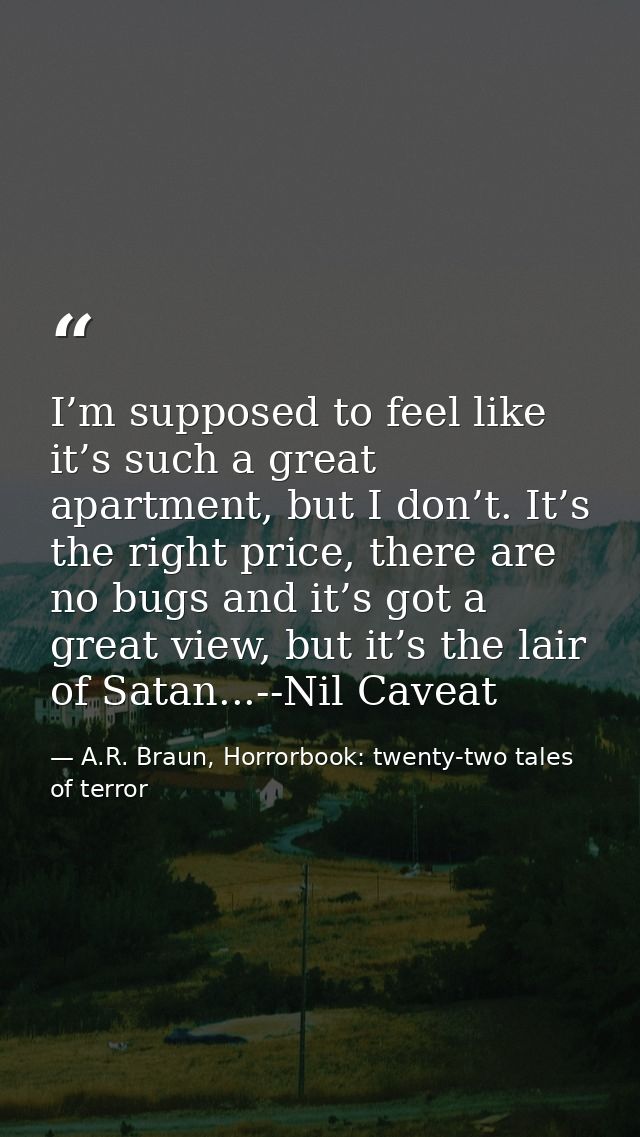 I’m supposed to feel like it’s such a great apartment, but I don’t. It’s the right price, there are no bugs and it’s got — A.R. Braun, Horrorbook: twenty-two tales of terror