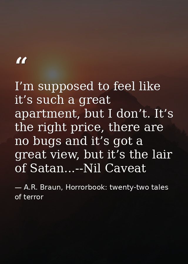 I’m supposed to feel like it’s such a great apartment, but I don’t. It’s the right price, there are no bugs and it’s got — A.R. Braun, Horrorbook: twenty-two tales of terror