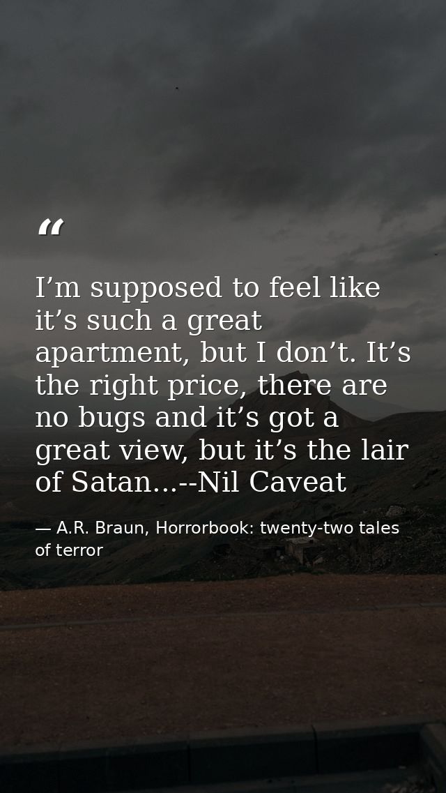 I’m supposed to feel like it’s such a great apartment, but I don’t. It’s the right price, there are no bugs and it’s got — A.R. Braun, Horrorbook: twenty-two tales of terror