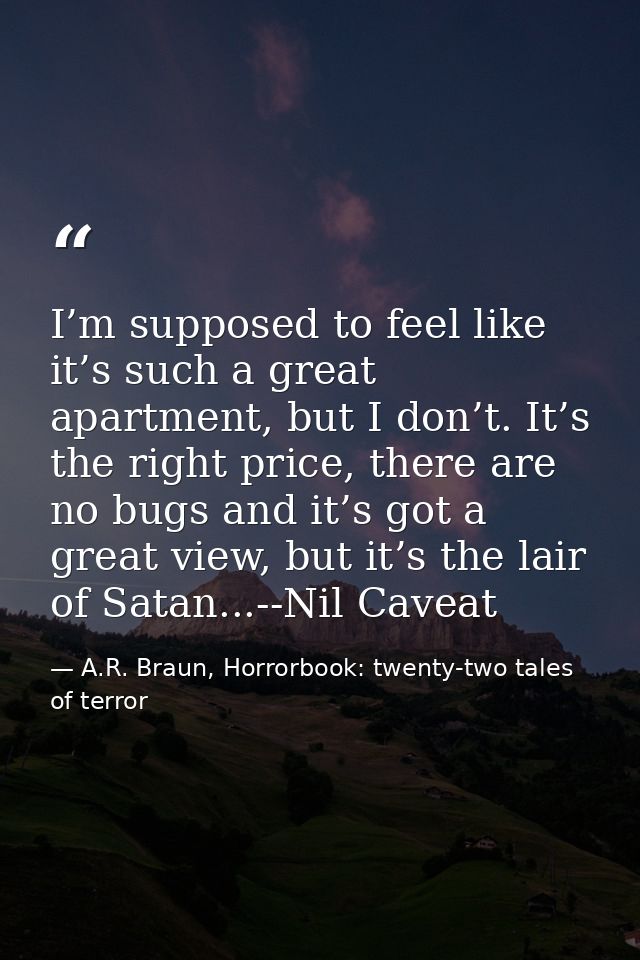 I’m supposed to feel like it’s such a great apartment, but I don’t. It’s the right price, there are no bugs and it’s got — A.R. Braun, Horrorbook: twenty-two tales of terror