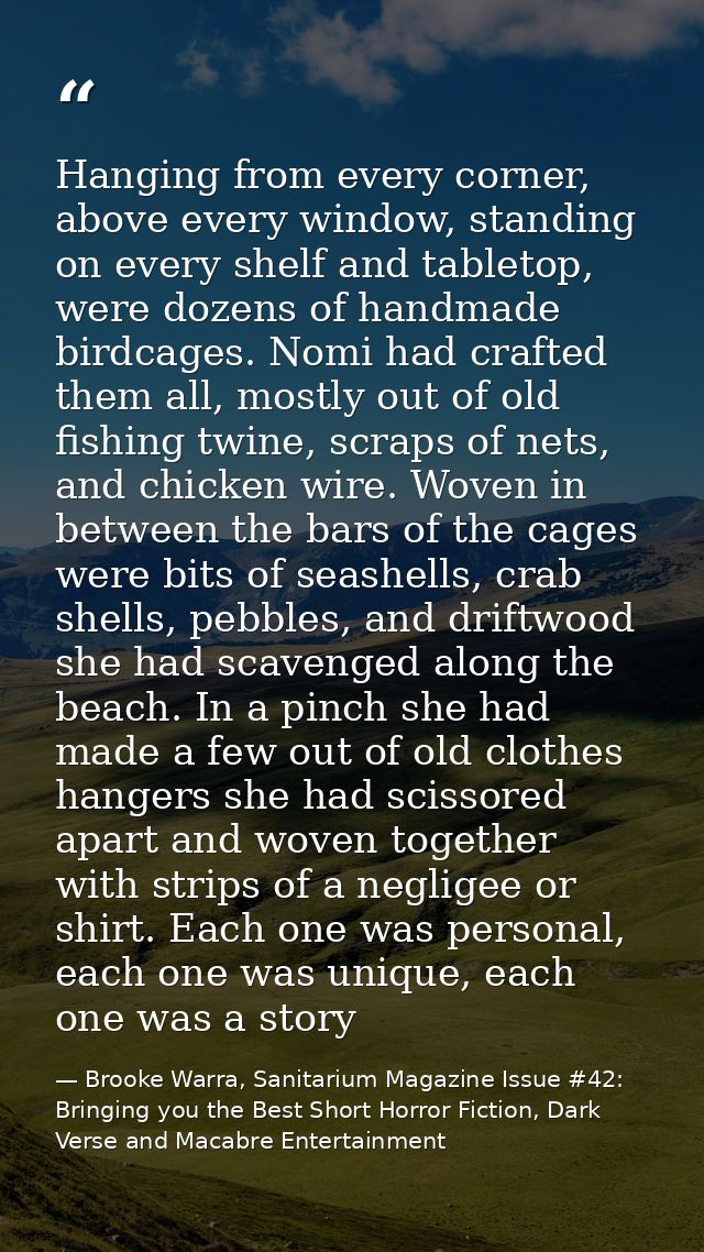 Hanging from every corner, above every window, standing on every shelf and tabletop, were dozens of handmade birdcages.  — Brooke Warra, Sanitarium Magazine Issue #42: Bringing you the Best Short Horror Fiction, Dark Verse and Macabre Entertainment
