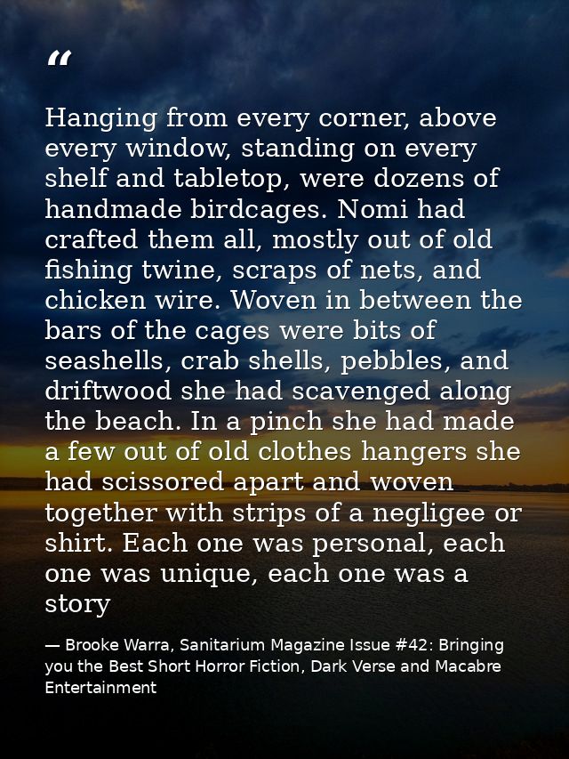 Hanging from every corner, above every window, standing on every shelf and tabletop, were dozens of handmade birdcages.  — Brooke Warra, Sanitarium Magazine Issue #42: Bringing you the Best Short Horror Fiction, Dark Verse and Macabre Entertainment
