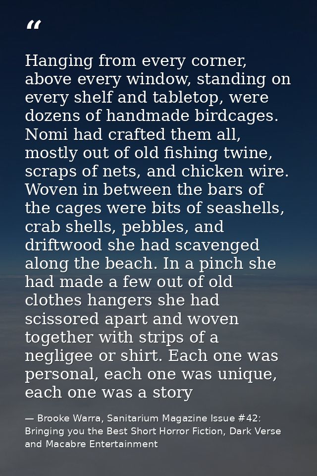 Hanging from every corner, above every window, standing on every shelf and tabletop, were dozens of handmade birdcages.  — Brooke Warra, Sanitarium Magazine Issue #42: Bringing you the Best Short Horror Fiction, Dark Verse and Macabre Entertainment