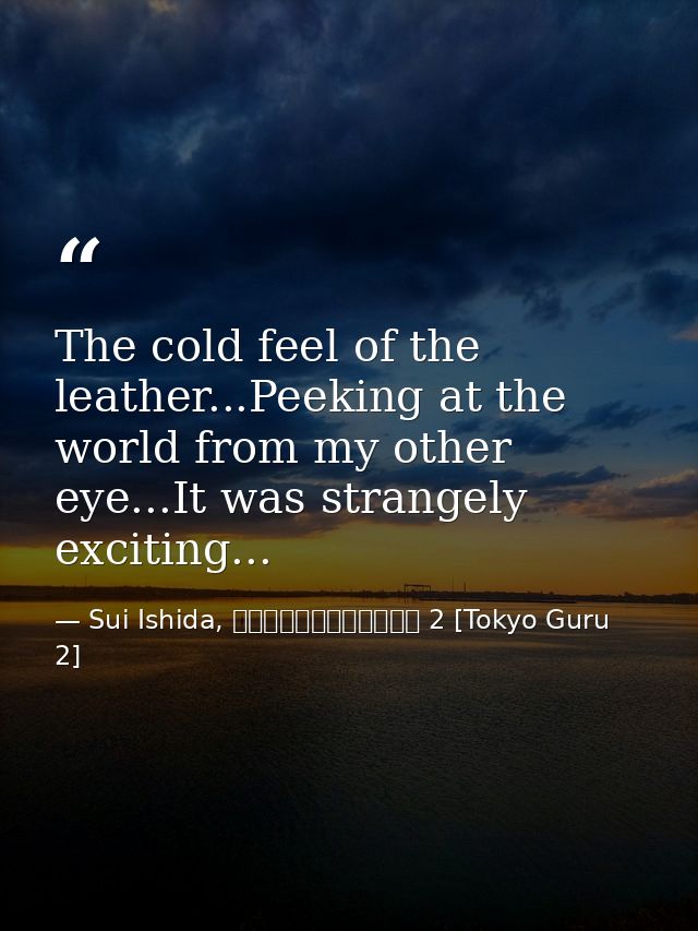 The cold feel of the leather...Peeking at the world from my other eye...It was strangely exciting... — Sui Ishida, 東京喰種トーキョーグール 2 [Tokyo Guru 2]
