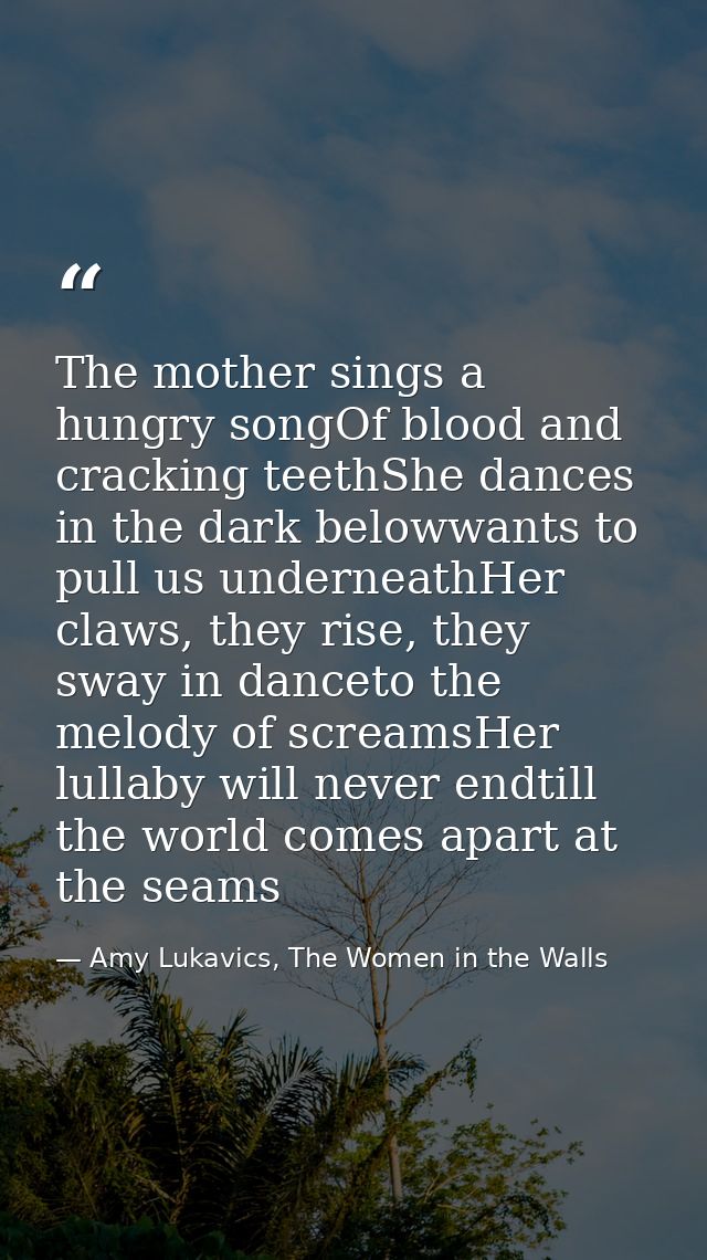 The mother sings a hungry songOf blood and cracking teethShe dances in the dark belowwants to pull us underneathHer claw — Amy Lukavics, The Women in the Walls
