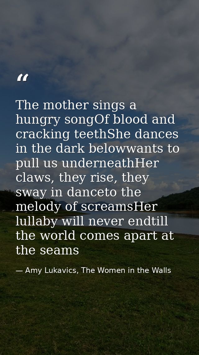 The mother sings a hungry songOf blood and cracking teethShe dances in the dark belowwants to pull us underneathHer claw — Amy Lukavics, The Women in the Walls