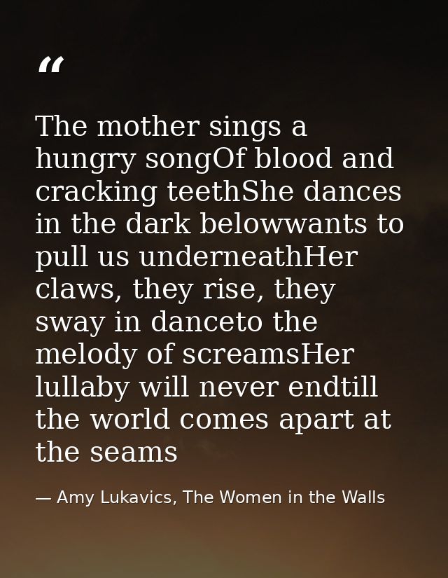 The mother sings a hungry songOf blood and cracking teethShe dances in the dark belowwants to pull us underneathHer claw — Amy Lukavics, The Women in the Walls