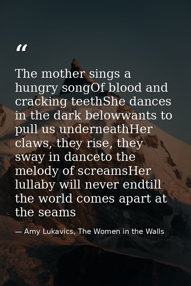 The mother sings a hungry songOf blood and cracking teethShe dances in the dark belowwants to pull us underneathHer claw — Amy Lukavics, The Women in the Walls