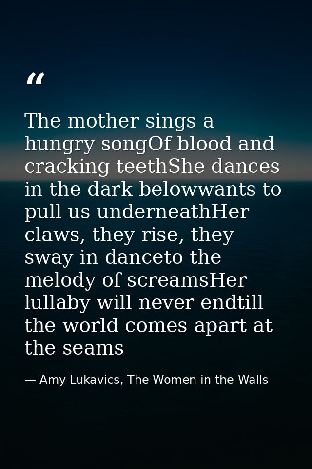 The mother sings a hungry songOf blood and cracking teethShe dances in the dark belowwants to pull us underneathHer claw — Amy Lukavics, The Women in the Walls