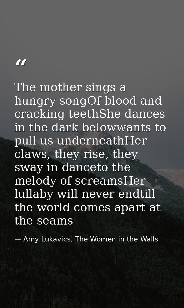 The mother sings a hungry songOf blood and cracking teethShe dances in the dark belowwants to pull us underneathHer claw — Amy Lukavics, The Women in the Walls