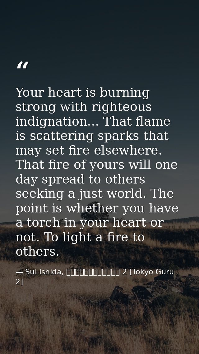 Your heart is burning strong with righteous indignation... That flame is scattering sparks that may set fire elsewhere.  — Sui Ishida, 東京喰種トーキョーグール 2 [Tokyo Guru 2]