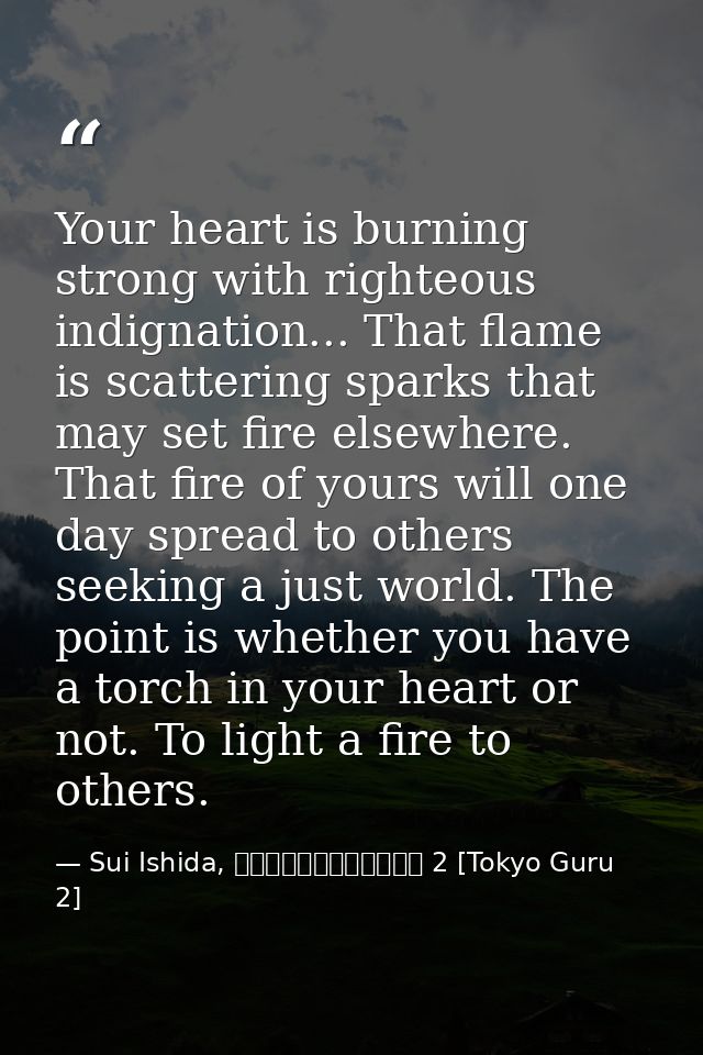 Your heart is burning strong with righteous indignation... That flame is scattering sparks that may set fire elsewhere.  — Sui Ishida, 東京喰種トーキョーグール 2 [Tokyo Guru 2]