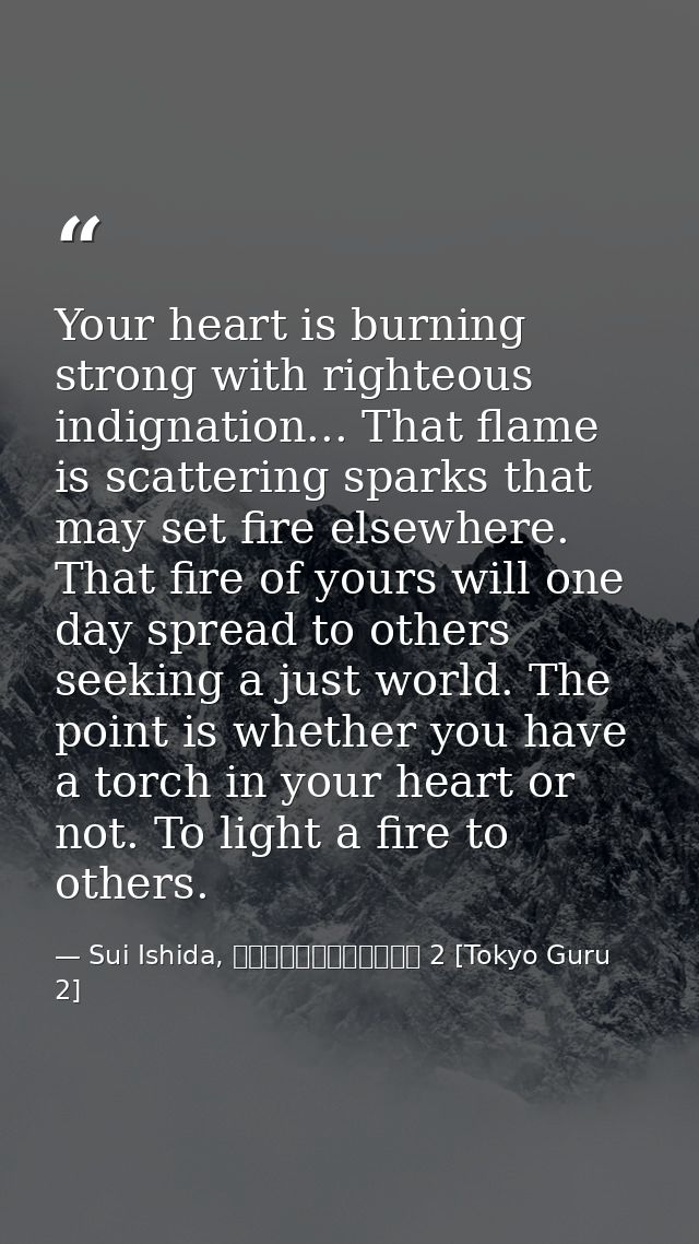 Your heart is burning strong with righteous indignation... That flame is scattering sparks that may set fire elsewhere.  — Sui Ishida, 東京喰種トーキョーグール 2 [Tokyo Guru 2]