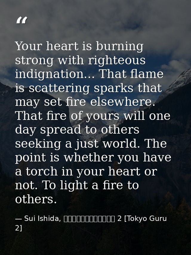 Your heart is burning strong with righteous indignation... That flame is scattering sparks that may set fire elsewhere.  — Sui Ishida, 東京喰種トーキョーグール 2 [Tokyo Guru 2]