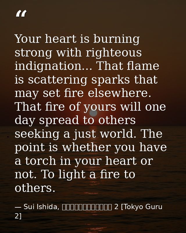 Your heart is burning strong with righteous indignation... That flame is scattering sparks that may set fire elsewhere.  — Sui Ishida, 東京喰種トーキョーグール 2 [Tokyo Guru 2]