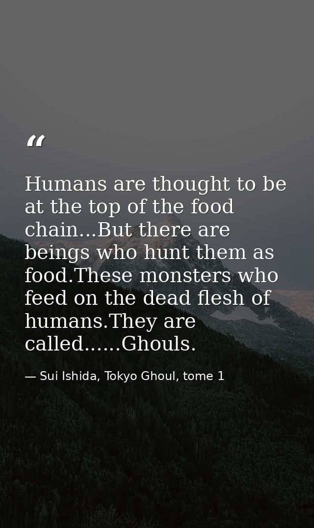 Humans are thought to be at the top of the food chain...But there are beings who hunt them as food.These monsters who fe — Sui Ishida, Tokyo Ghoul, tome 1