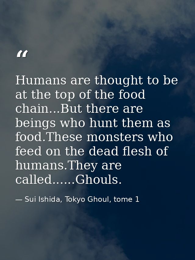 Humans are thought to be at the top of the food chain...But there are beings who hunt them as food.These monsters who fe — Sui Ishida, Tokyo Ghoul, tome 1