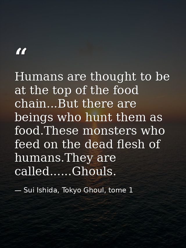 Humans are thought to be at the top of the food chain...But there are beings who hunt them as food.These monsters who fe — Sui Ishida, Tokyo Ghoul, tome 1