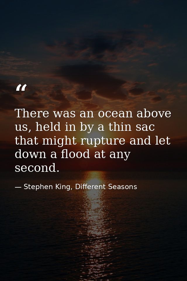 There was an ocean above us, held in by a thin sac that might rupture and let down a flood at any second. — Stephen King, Different Seasons
