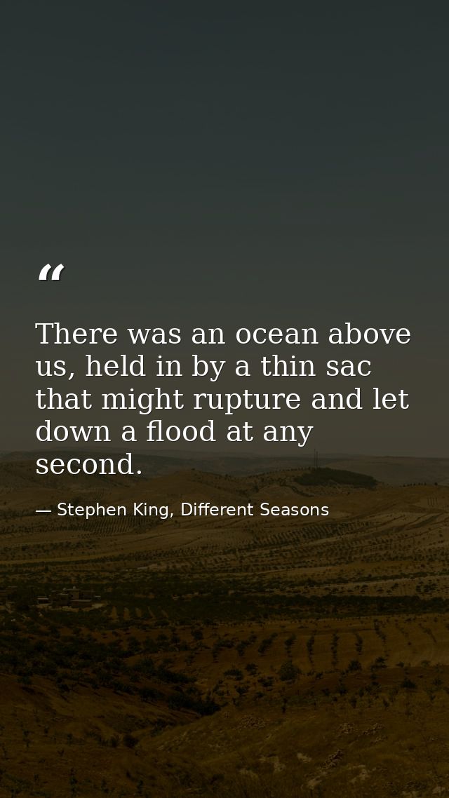 There was an ocean above us, held in by a thin sac that might rupture and let down a flood at any second. — Stephen King, Different Seasons