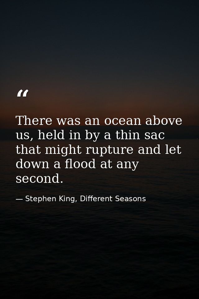 There was an ocean above us, held in by a thin sac that might rupture and let down a flood at any second. — Stephen King, Different Seasons