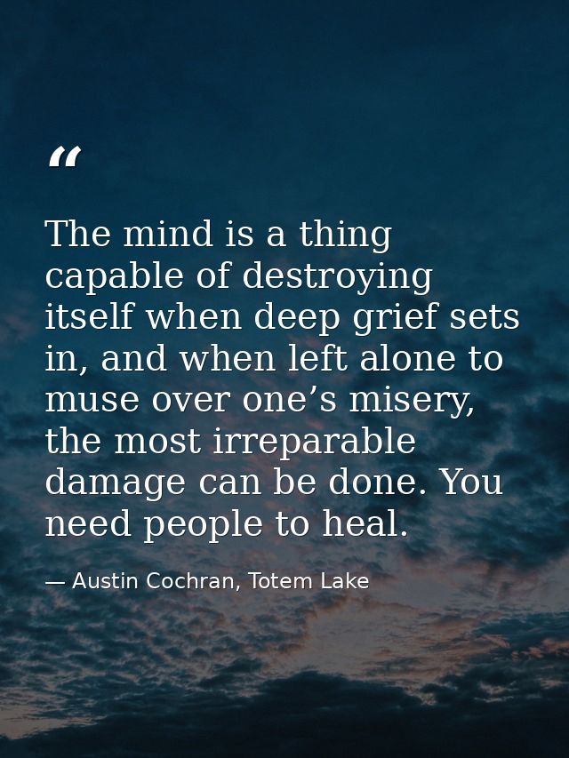 The mind is a thing capable of destroying itself when deep grief sets in, and when left alone to muse over one’s misery, — Austin Cochran, Totem Lake